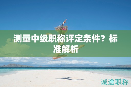 测量中级职称评定条件？标准解析