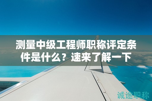 测量中级工程师职称评定条件是什么？速来了解一下
