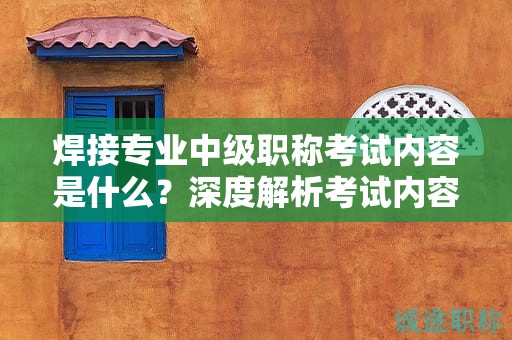 焊接专业中级职称考试内容是什么？深度解析考试内容