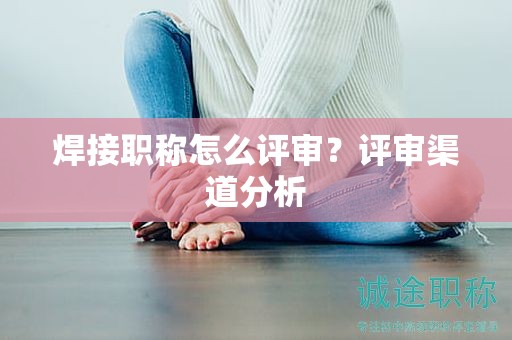 焊接职称怎么评审？评审渠道分析