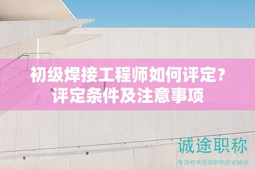 初级焊接工程师如何评定？评定条件及注意事项