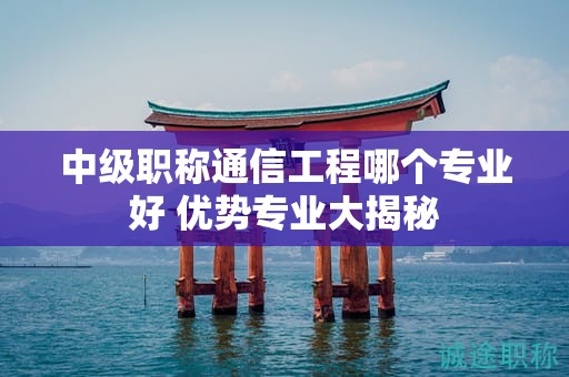 中级职称通信工程哪个专业好？优势专业大揭秘