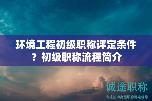 环境工程初级职称评定条件？初级职称流程简介