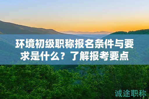环境初级职称报名条件与要求是什么？了解报考要点