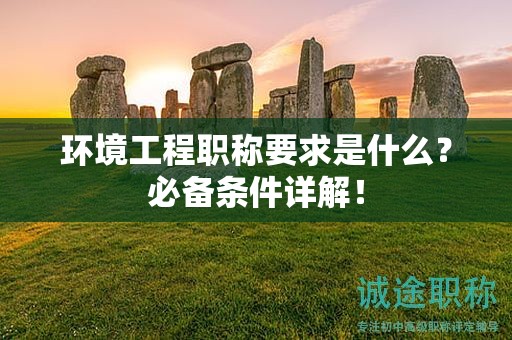 环境工程职称要求是什么？必备条件详解！