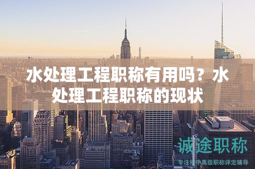 水处理工程职称有用吗？水处理工程职称的现状