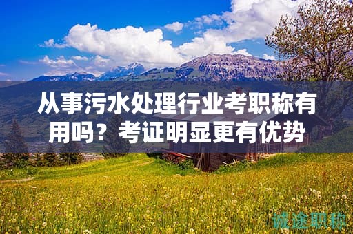 从事污水处理行业考职称有用吗？考证明显更有优势