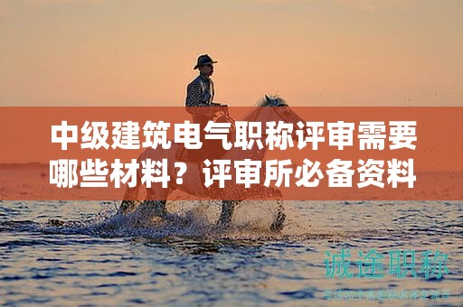 中级建筑电气职称评审需要哪些材料？评审所必备资料