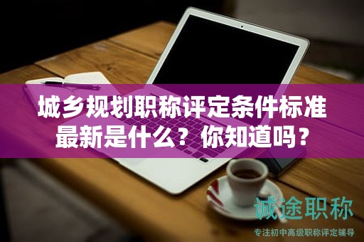 城乡规划职称评定条件标准最新是什么？你知道吗？