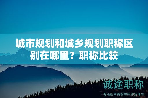 城市规划和城乡规划职称区别在哪里？职称比较