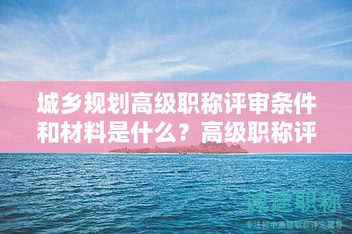 城乡规划高级职称评审条件和材料是什么？高级职称评审材料要求！