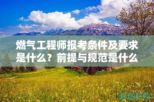 燃气工程师报考条件及要求是什么？前提与规范是什么？