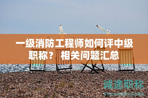 一级消防工程师如何评中级职称？ 相关问题汇总