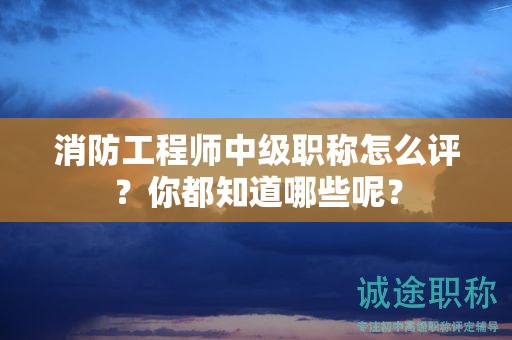 消防工程师中级职称怎么评？你都知道哪些呢？
