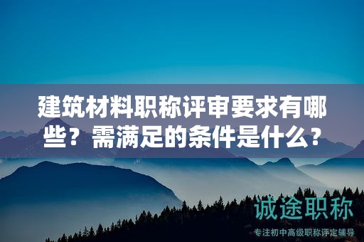 建筑材料职称评审要求有哪些？需满足的条件是什么？