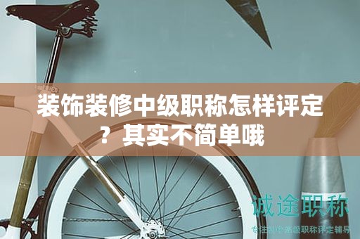 装饰装修中级职称怎样评定？其实不简单哦
