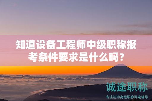 知道设备工程师中级职称报考条件要求是什么吗？