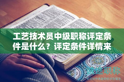 工艺技术员中级职称评定条件是什么？评定条件详情来啦