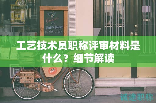 工艺技术员职称评审材料是什么？细节解读