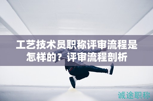 工艺技术员职称评审流程是怎样的？评审流程剖析