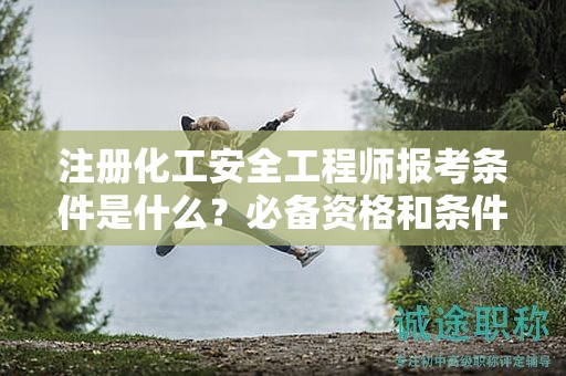 注册化工安全工程师报考条件是什么？必备资格和条件来了