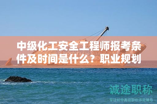 中级化工安全工程师报考条件及时间是什么？职业规划指南