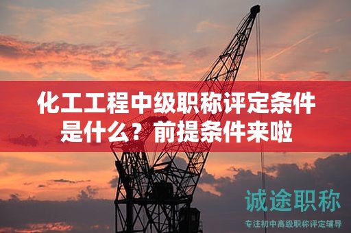 化工工程中级职称评定条件是什么？前提条件来啦