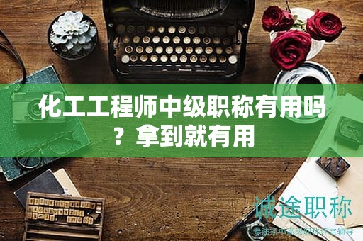 化工工程师中级职称有用吗？拿到就有用