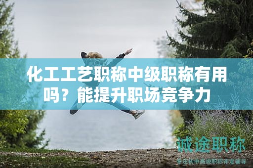 化工工艺职称中级职称有用吗？能提升职场竞争力