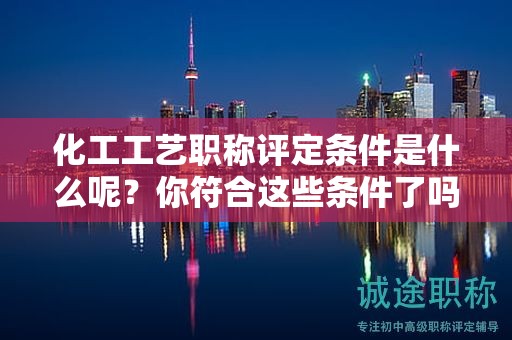 化工工艺职称评定条件是什么呢？你符合这些条件了吗？