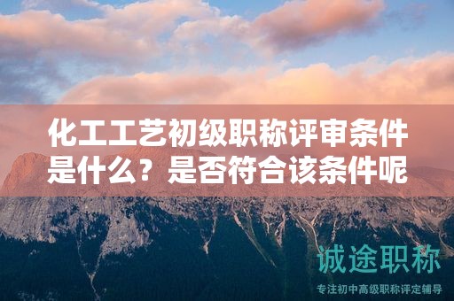 化工工艺初级职称评审条件是什么？是否符合该条件呢？