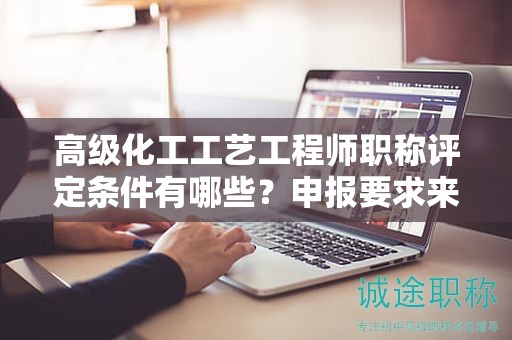 高级化工工艺工程师职称评定条件有哪些？申报要求来了
