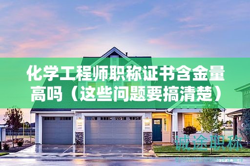 化学工程师职称证书含金量高吗（这些问题要搞清楚）