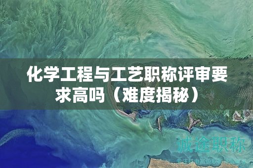 化学工程与工艺职称评审要求高吗（难度揭秘）