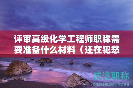 评审高级化学工程师职称需要准备什么材料（还在犯愁么）