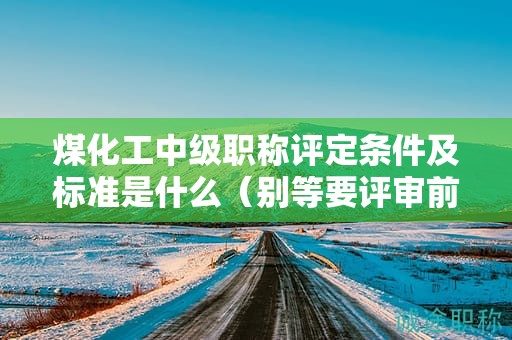煤化工中级职称评定条件及标准是什么（别等要评审前了才看）
