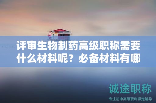 评审生物制药高级职称需要什么材料呢？必备材料有哪些？