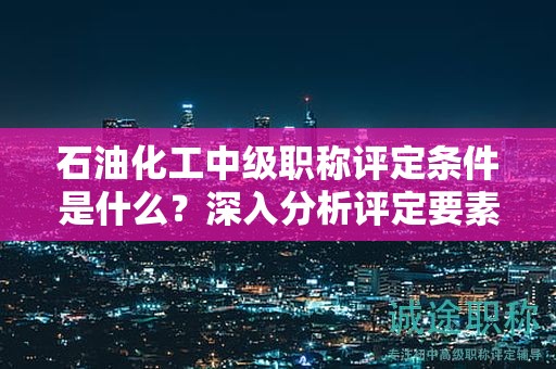 石油化工中级职称评定条件是什么？深入分析评定要素