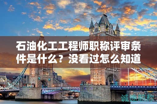石油化工工程师职称评审条件是什么？没看过怎么知道