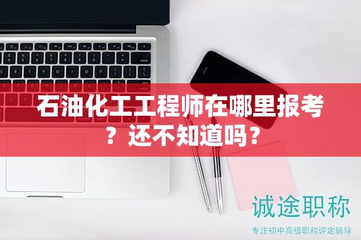 石油化工工程师在哪里报考？还不知道吗？