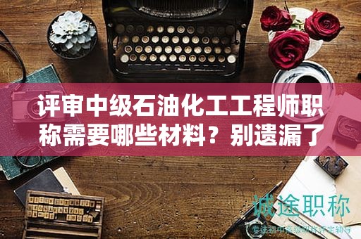 评审中级石油化工工程师职称需要哪些材料？别遗漏了