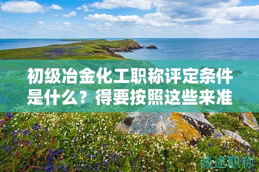 初级冶金化工职称评定条件是什么？得要按照这些来准备