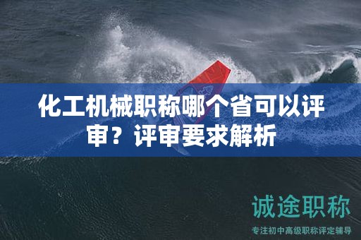 化工机械职称哪个省可以评审？评审要求解析