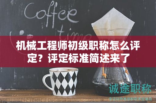 机械工程师初级职称怎么评定？评定标准简述来了