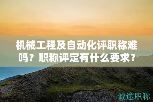 机械工程及自动化评职称难吗？职称评定有什么要求？