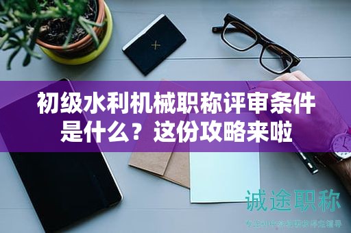 初级水利机械职称评审条件是什么？这份攻略来啦