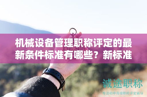 机械设备管理职称评定的最新条件标准有哪些？新标准解析。