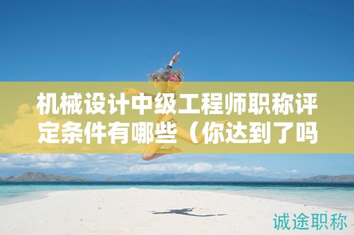 机械设计中级工程师职称评定条件有哪些（你达到了吗）