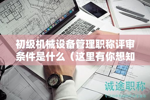 初级机械设备管理职称评审条件是什么（这里有你想知道的）