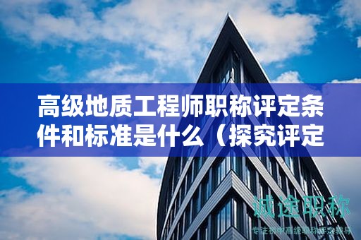 高级地质工程师职称评定条件和标准是什么（探究评定的细节）